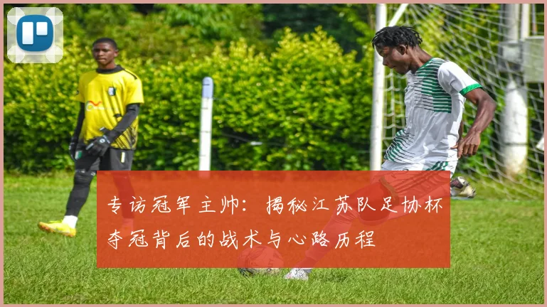 专访冠军主帅：揭秘江苏队足协杯夺冠背后的战术与心路历程