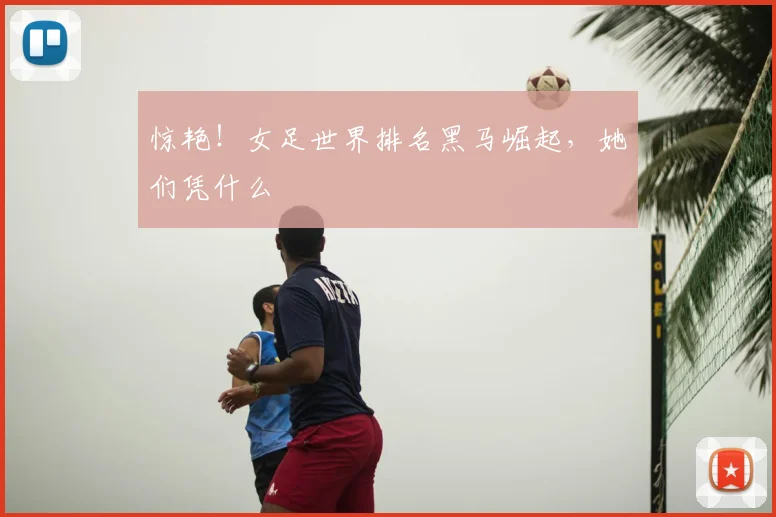 惊艳!女足世界排名黑马崛起,她们凭什么
