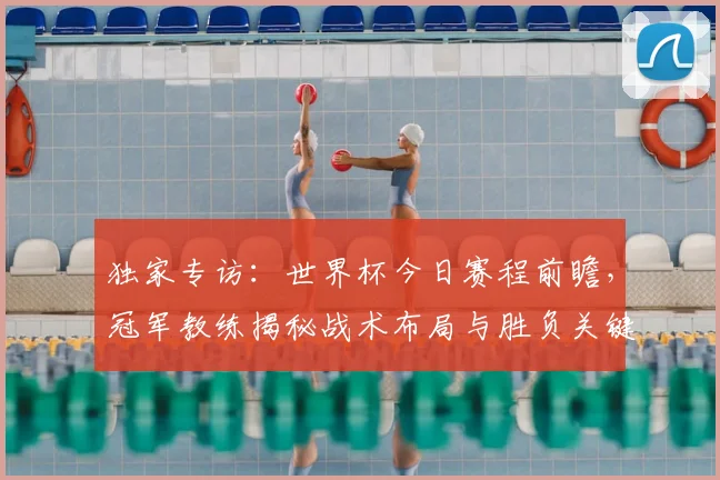 独家专访:世界杯今日赛程前瞻,冠军教练揭秘战术布局与胜负关键