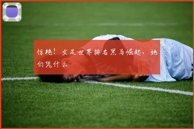惊艳！女足世界排名黑马崛起，她们凭什么